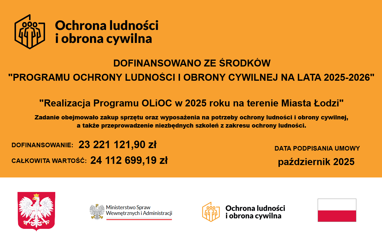 Grafika informująca o dofinansowaniu projektu. Tekst: Ochrona ludności i obrona cywilna DOFINANSOWANO ZE ŚRODKÓW "PROGRAMU OCHRONY LUDNOŚCI I OBRONY CYWILNEJ NA LATA 2025-2026" "Realizacja Programu OLIOC w 2025 roku na terenie Miasta Łodzi" Zadanie obejmowało zakup sprzętu oraz wyposażenia na potrzeby ochrony ludności i obrony cywilnej, a także przeprowadzenie niezbędnych szkoleń z zakresu ochrony ludności. DOFINANSOWANIE: 23221121,90 zł CAŁKOWITA WARTOŚĆ: 24112699,19 zł DATA PODPISANIA UMOWY październik 2025 Ministerstwo Spraw Wewnętrznych i Administracji Ochrona ludności i obrona cywilna