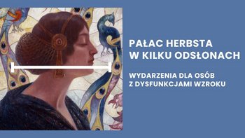  -  Fragment obrazu z profilem kobiety z ciemnymi włosami ozdobionymi złotymi elementami, na tle stylizowanego pawia i barwnego, mozaikowego tła. Po prawej stronie, na niebieskim tle, znajduje się biały napis w języku polskim: "PAŁAC HERBSTA W KILKU ODSŁONACH" i poniżej "WYDARZENIA DLA OSÓB Z DYSFUNKCJAMI WZROKU".